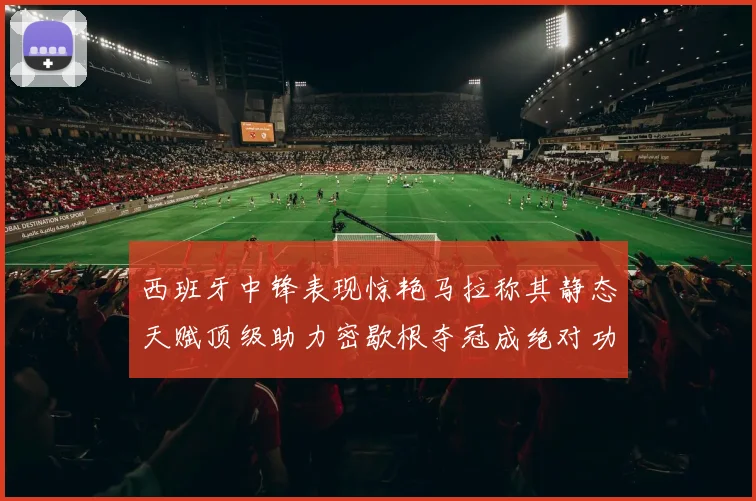 西班牙中锋表现惊艳马拉称其静态天赋顶级助力密歇根夺冠成绝对功臣