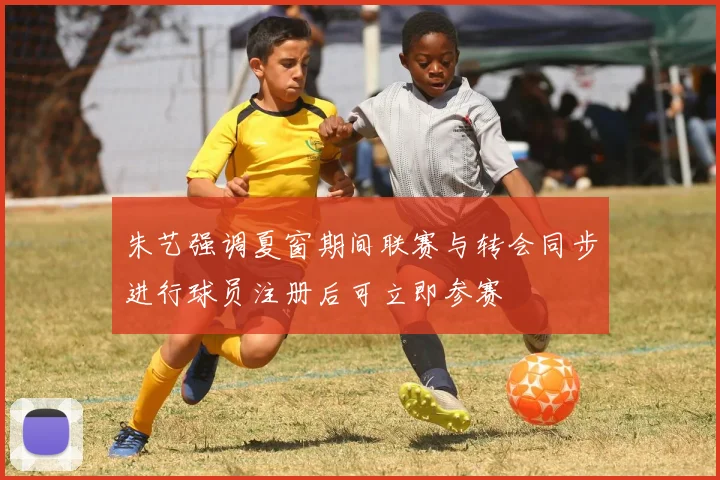 朱艺强调夏窗期间联赛与转会同步进行球员注册后可立即参赛