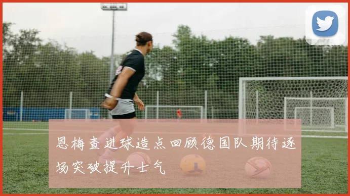 恩梅查进球造点回顾德国队期待逐场突破提升士气