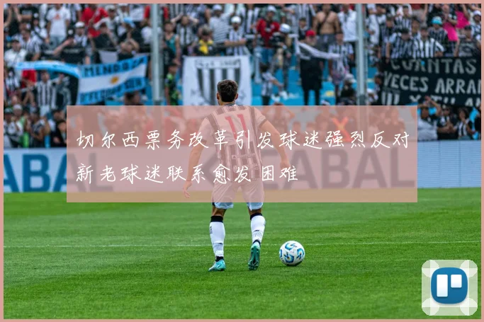 切尔西票务改革引发球迷强烈反对新老球迷联系愈发困难