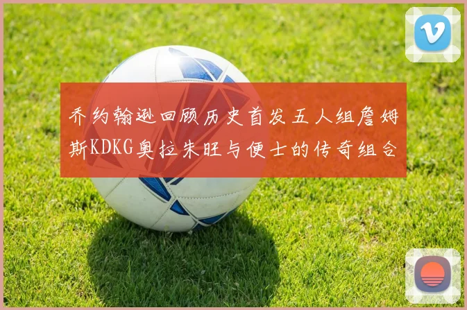 乔约翰逊回顾历史首发五人组詹姆斯KDKG奥拉朱旺与便士的传奇组合