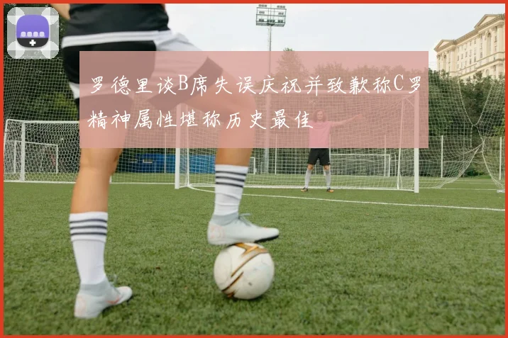 罗德里谈B席失误庆祝并致歉称C罗精神属性堪称历史最佳