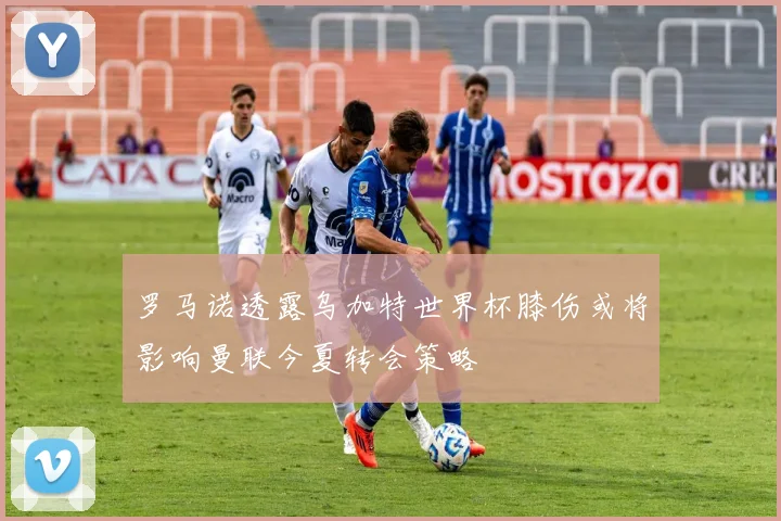 罗马诺透露乌加特世界杯膝伤或将影响曼联今夏转会策略