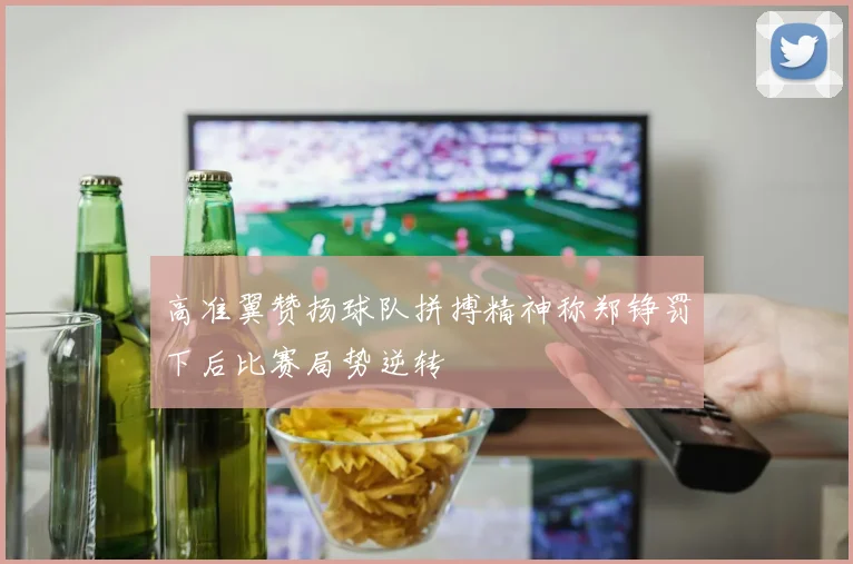 高准翼赞扬球队拼搏精神称郑铮罚下后比赛局势逆转