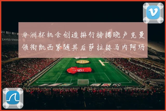 非洲杯机会创造排行榜揭晓卢克曼领衔凯西紧随其后萨拉赫马内阿玛德跻身前五