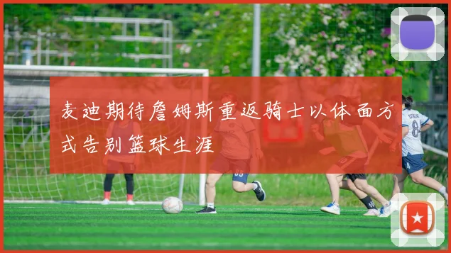 麦迪期待詹姆斯重返骑士以体面方式告别篮球生涯