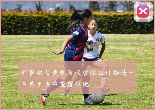 巴萨欲与曼联洽谈续租拉什福德一年弗里克希望留住他