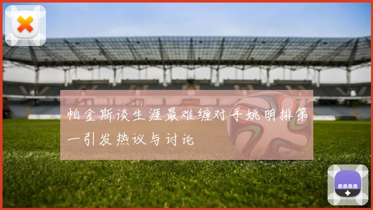 帕金斯谈生涯最难缠对手姚明排第一引发热议与讨论