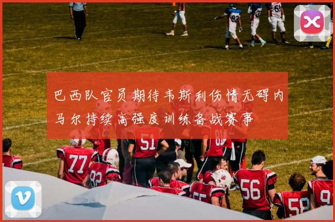 巴西队官员期待韦斯利伤情无碍内马尔持续高强度训练备战赛事