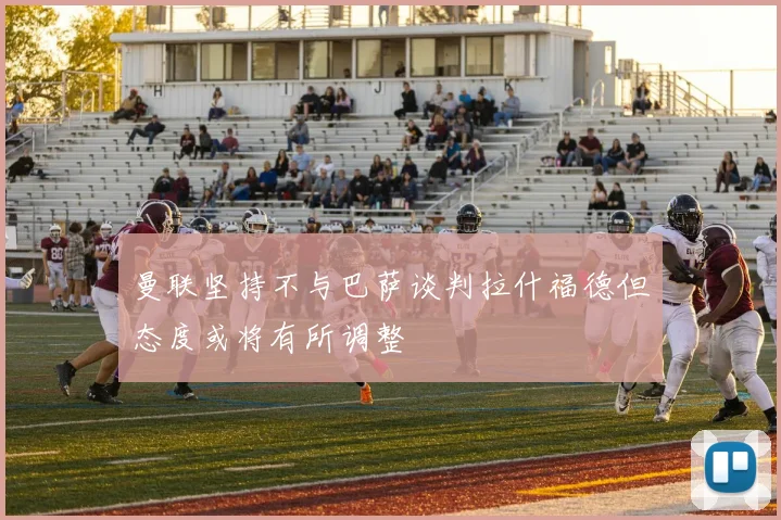 曼联坚持不与巴萨谈判拉什福德但态度或将有所调整