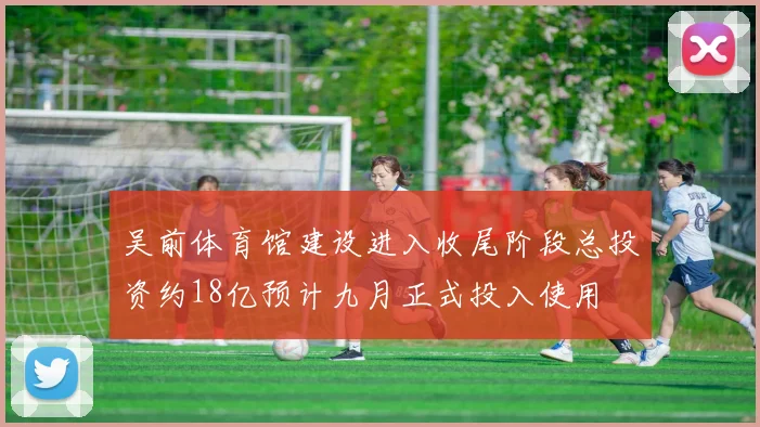 吴前体育馆建设进入收尾阶段总投资约18亿预计九月正式投入使用