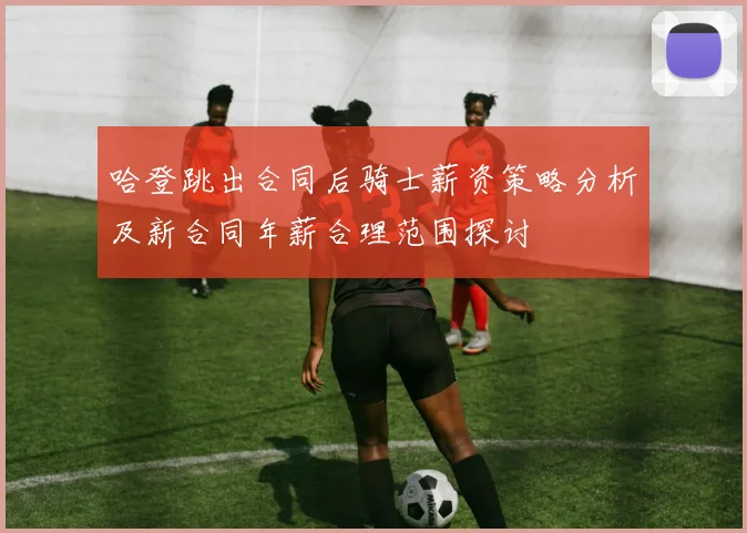 哈登跳出合同后骑士薪资策略分析及新合同年薪合理范围探讨