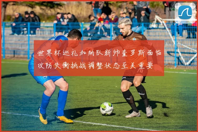 世界杯巡礼加纳队新帅奎罗斯面临攻防失衡挑战调整状态至关重要